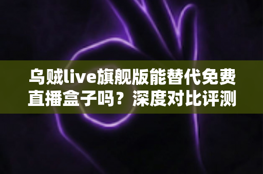 乌贼live旗舰版能替代免费直播盒子吗?深度对比评测与选购全指南 乌贼live旗舰版能替代免费直播盒子吗?深度对比评测与选购全指南