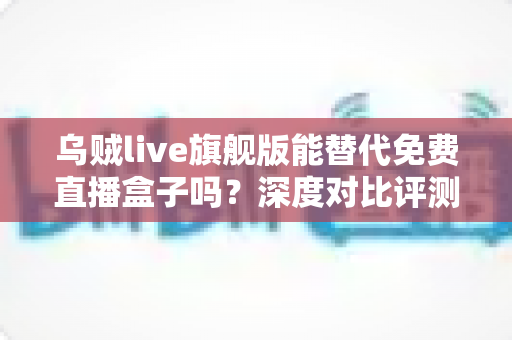 乌贼live旗舰版能替代免费直播盒子吗?深度对比评测与选购全指南 乌贼live旗舰版能替代免费直播盒子吗?深度对比评测与选购全指南