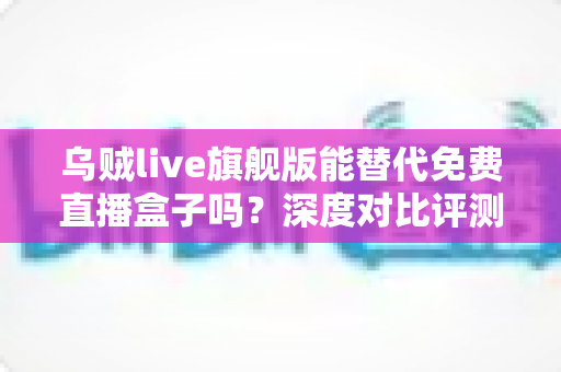 乌贼live旗舰版能替代免费直播盒子吗？深度对比评测与选购全指南