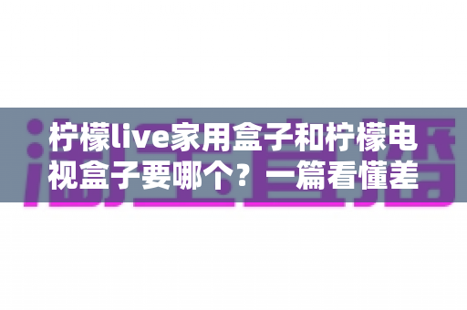 柠檬live家用盒子和柠檬电视盒子要哪个？一篇看懂差异的选购避坑指南
