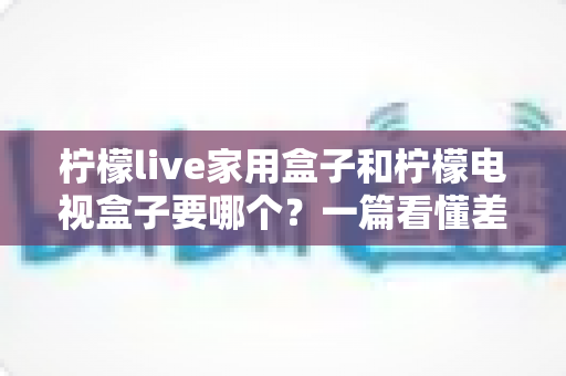 柠檬live家用盒子和柠檬电视盒子要哪个？一篇看懂差异的选购避坑指南