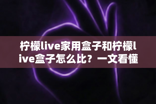 柠檬live家用盒子和柠檬live盒子怎么比？一文看懂两款设备的差异与选购全攻略