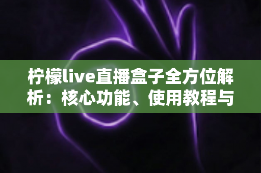 柠檬live直播盒子全方位解析：核心功能、使用教程与常见问题一站读懂