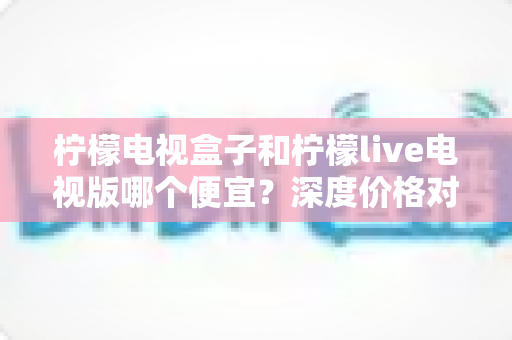 柠檬电视盒子和柠檬live电视版哪个便宜？深度价格对比与选购全攻略
