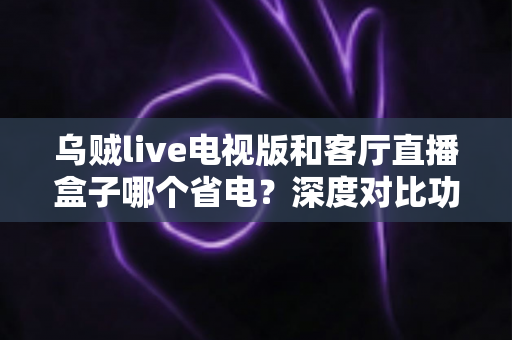 乌贼live电视版和客厅直播盒子哪个省电？深度对比功耗差异，帮你选出更省钱的观影方案