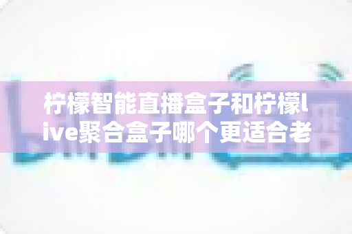 柠檬智能直播盒子和柠檬live聚合盒子哪个更适合老人用？一份给子女的贴心选购指南