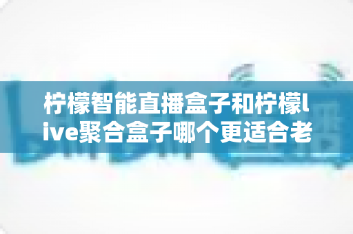 柠檬智能直播盒子和柠檬live聚合盒子哪个更适合老人用？一份给子女的贴心选购指南