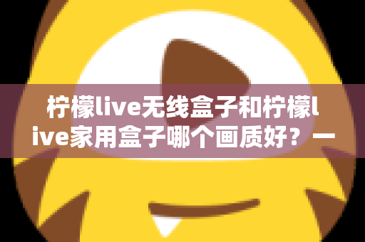 柠檬live无线盒子和柠檬live家用盒子哪个画质好？一文读懂两款盒子画质差异与选购建议