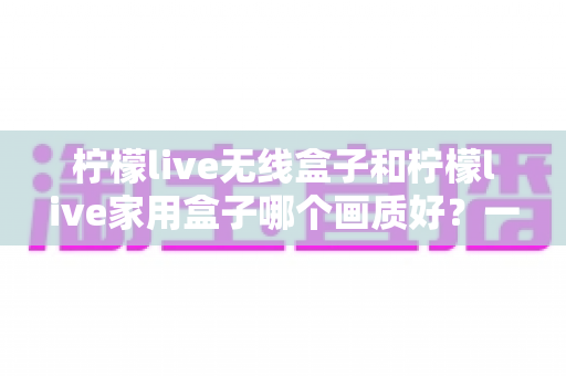柠檬live无线盒子和柠檬live家用盒子哪个画质好？一文读懂两款盒子画质差异与选购建议