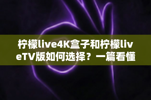 柠檬live4K盒子和柠檬liveTV版如何选择？一篇看懂差异、场景与选购攻略的完整指南