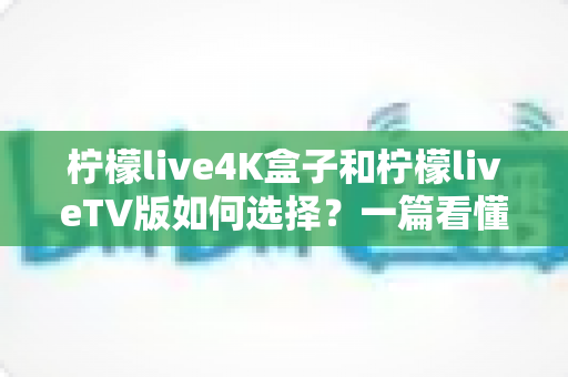 柠檬live4K盒子和柠檬liveTV版如何选择？一篇看懂差异、场景与选购攻略的完整指南