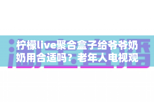 柠檬live聚合盒子给爷爷奶奶用合适吗?老年人电视观影全攻略与真实体验分析 柠檬live聚合盒子给爷爷奶奶用合适吗?老年人电视观影全攻略与真实体验分析