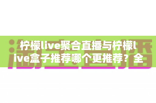 柠檬live聚合直播与柠檬live盒子推荐哪个更推荐?全面对比解析,帮你找到最适合自己的直播观看方案 柠檬live聚合直播与柠檬live盒子推荐哪个更推荐?全面对比解析,帮你找到最适合自己的直播观看方案
