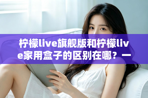 柠檬live旗舰版和柠檬live家用盒子的区别在哪？一文看懂两大版本的核心差异与选购指南