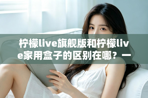 柠檬live旗舰版和柠檬live家用盒子的区别在哪？一文看懂两大版本的核心差异与选购指南