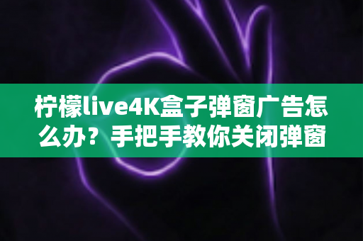 柠檬live4K盒子弹窗广告怎么办？手把手教你关闭弹窗广告的完整解决方案与防骚扰指南
