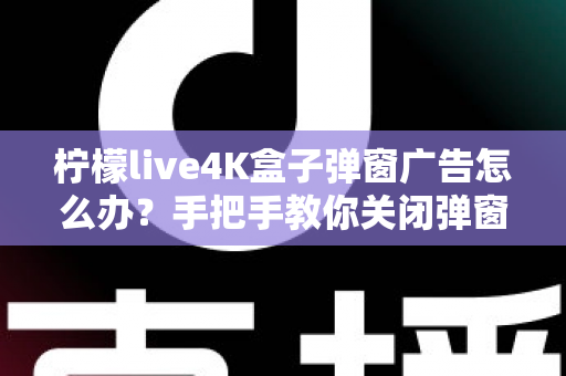 柠檬live4K盒子弹窗广告怎么办？手把手教你关闭弹窗广告的完整解决方案与防骚扰指南