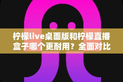柠檬live桌面版和柠檬直播盒子哪个更耐用？全面对比评测与选购建议