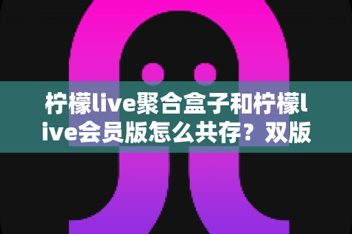 柠檬live聚合盒子和柠檬live会员版怎么共存？双版本安装与使用完全指南