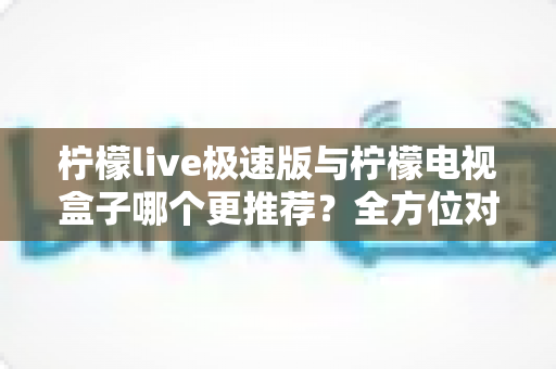 柠檬live极速版与柠檬电视盒子哪个更推荐？全方位对比评测帮你找到最适合的观影方案