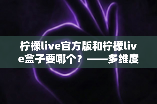 柠檬live官方版和柠檬live盒子要哪个?——多维度对比分析与实用选择指南 柠檬live官方版和柠檬live盒子要哪个?——多维度对比分析与实用选择指南