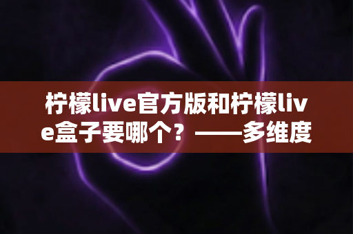 柠檬live官方版和柠檬live盒子要哪个?——多维度对比分析与实用选择指南 柠檬live官方版和柠檬live盒子要哪个?——多维度对比分析与实用选择指南