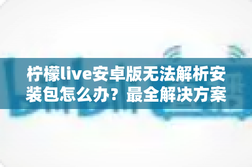 柠檬live安卓版无法解析安装包怎么办?最全解决方案与实用避坑指南 柠檬live安卓版无法解析安装包怎么办?最全解决方案与实用避坑指南