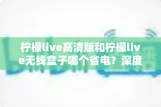 柠檬live高清版和柠檬live无线盒子哪个省电?深度功耗对比与选购全攻略 柠檬live高清版和柠檬live无线盒子哪个省电?深度功耗对比与选购全攻略