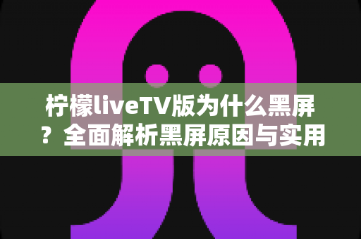 柠檬liveTV版为什么黑屏？全面解析黑屏原因与实用解决方案大全