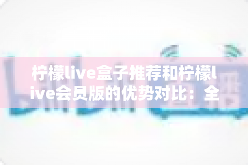 柠檬live盒子推荐和柠檬live会员版的优势对比：全面解析帮你选对版本