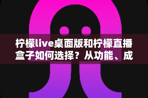 柠檬live桌面版和柠檬直播盒子如何选择?从功能、成本到使用场景的全方位选购指南 柠檬live桌面版和柠檬直播盒子如何选择?从功能、成本到使用场景的全方位选购指南