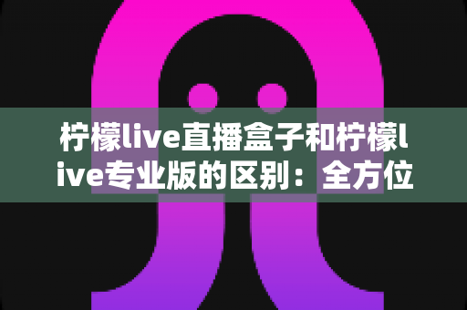柠檬live直播盒子和柠檬live专业版的区别：全方位对比解析，帮你选出最适合的直播工具