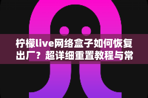 柠檬live网络盒子如何恢复出厂?超详细重置教程与常见问题一站式解决指南 柠檬live网络盒子如何恢复出厂?超详细重置教程与常见问题一站式解决指南