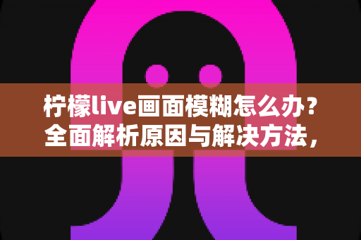 柠檬live画面模糊怎么办？全面解析原因与解决方法，让你告别模糊画质