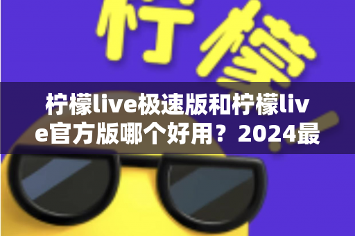 柠檬live极速版和柠檬live官方版哪个好用?2024最全对比评测与选购指南 柠檬live极速版和柠檬live官方版哪个好用?2024最全对比评测与选购指南