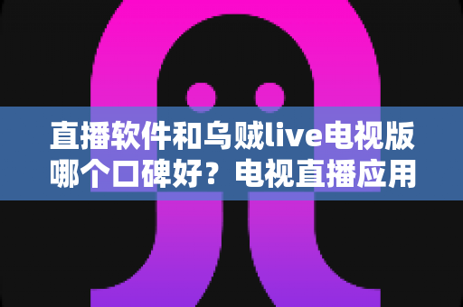 直播软件和乌贼live电视版哪个口碑好？电视直播应用深度对比与家庭选购全指南