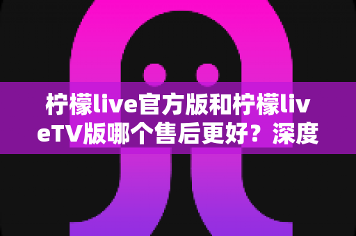 柠檬live官方版和柠檬liveTV版哪个售后更好？深度对比解析帮你选对版本