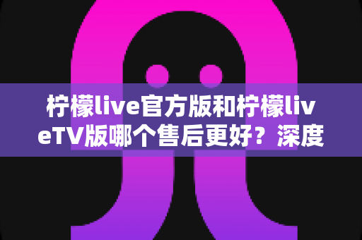 柠檬live官方版和柠檬liveTV版哪个售后更好？深度对比解析帮你选对版本