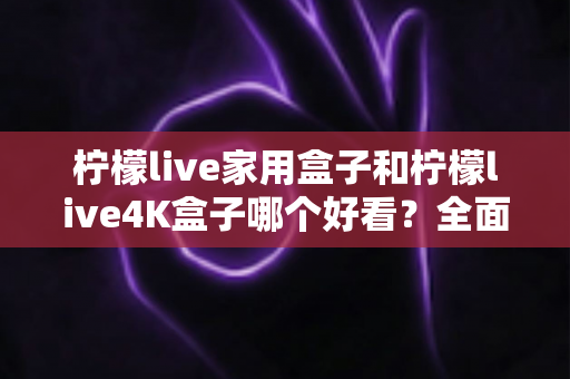 柠檬live家用盒子和柠檬live4K盒子哪个好看?全面外观对比与选购指南 柠檬live家用盒子和柠檬live4K盒子哪个好看?全面外观对比与选购指南