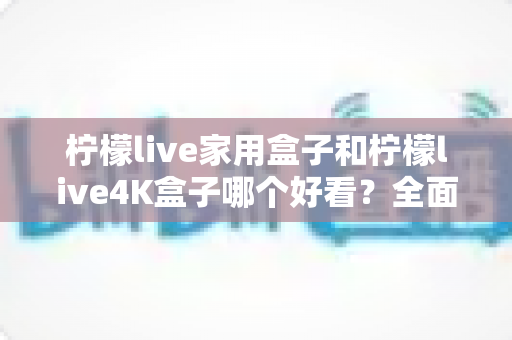 柠檬live家用盒子和柠檬live4K盒子哪个好看?全面外观对比与选购指南 柠檬live家用盒子和柠檬live4K盒子哪个好看?全面外观对比与选购指南