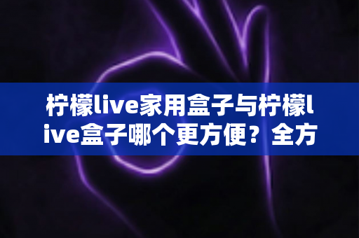 柠檬live家用盒子与柠檬live盒子哪个更方便？全方位对比评测帮你一次选对