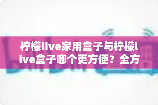 柠檬live家用盒子与柠檬live盒子哪个更方便？全方位对比评测帮你一次选对