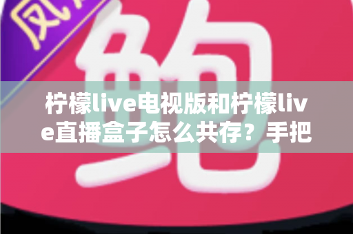 柠檬live电视版和柠檬live直播盒子怎么共存？手把手教你实现双版本同机运行的完整攻略