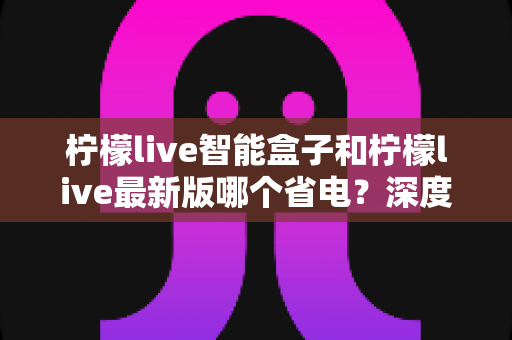 柠檬live智能盒子和柠檬live最新版哪个省电?深度解析功耗差异与选购省电指南 柠檬live智能盒子和柠檬live最新版哪个省电?深度解析功耗差异与选购省电指南