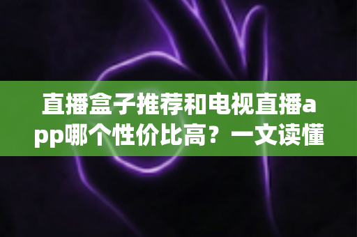 直播盒子推荐和电视直播app哪个性价比高？一文读懂家庭观影设备的省钱选购之道