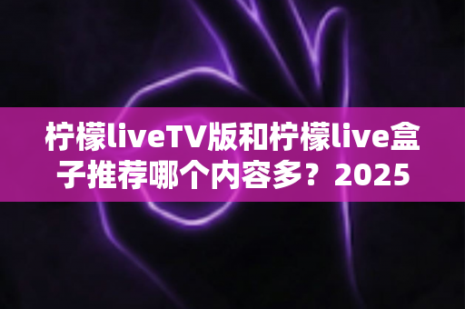 柠檬liveTV版和柠檬live盒子推荐哪个内容多？2025深度对比评测帮你选对家庭影音方案