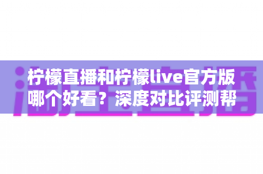 柠檬直播和柠檬live官方版哪个好看？深度对比评测帮你选出心仪之选