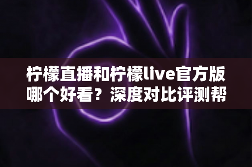 柠檬直播和柠檬live官方版哪个好看？深度对比评测帮你选出心仪之选