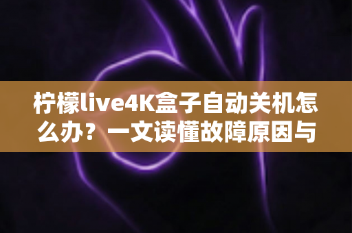柠檬live4K盒子自动关机怎么办？一文读懂故障原因与全套解决方法