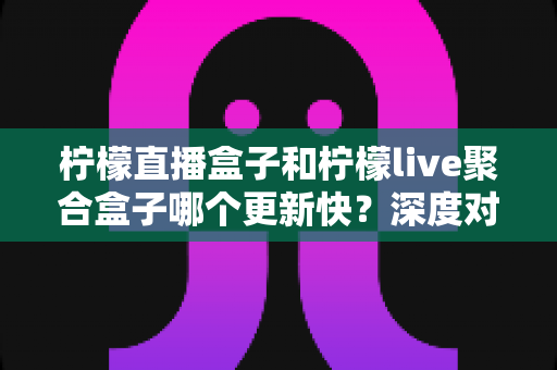 柠檬直播盒子和柠檬live聚合盒子哪个更新快？深度对比解析助你选对追剧利器
